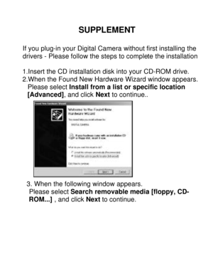 Page 27Downloaded from www.Manualslib.com manuals search engine  SUPPLEMENT 
 
If you plug-in your Digital Camera without first installing the drivers - Please follow the steps to complete the installation.1.Insert the CD installation disk into your CD-ROM drive. 
2.When the Found New Hardware Wizard window appears.      Please select Install from a list or specific location       [Advanced], and click Next to continue..  
3. When the following window appears.  
  Please select Search removable media [floppy,...