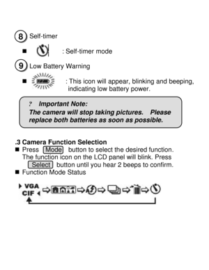 Page 9Downloaded from www.Manualslib.com manuals search engine       
n Self-timer  
 
n           : Self-timer mode  
n Low Battery Warning  
n            : This icon will appear, blinking and beeping, indicating low battery power. 
 
? lmportant Note: 
The camera will stop taking pictures.  Please  
replace both batteries as soon as possible. 
 3.3 Camera Function Selection  
n Press  Mode  button to select the desired function.  
The function icon on the LCD panel will blink. Press   
 Select  button until...