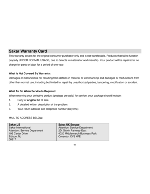 Page 24Downloaded from www.Manualslib.com manuals search engine  
  23 
Sakar Warranty Card 
This warranty covers for the original consumer purchaser only and is not transferable. Products that fail to function 
properly UNDER NORMAL USAGE, due to defects in material or workmanship. Your product will be repaired at no 
charge for parts or labor for a period of one year. 
 
What Is Not Covered By Warranty: 
Damages or malfunctions not resulting from defects in material or workmanship and damages or malfunctions...