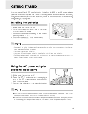 Page 14Downloaded from www.Manualslib.com manuals search engine 13
E
GETTING STARTED
You can use either 2 AA size batteries (Alkaline, Ni-MH) or an AC power adapter
(optional accessory) to power
  the camera. Battery power is convenient for recording
images or video clips while AC adapter power is recommended for transferring
images to your computer.
Installing the batteries
1. Make sure the camera is off.
2. Slide the battery/SD card cover in the direc- tion of the OPEN arrow.
3. Insert the batteries according...