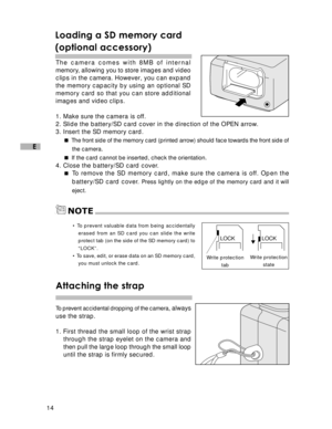 Page 15Downloaded from www.Manualslib.com manuals search engine 14
E
Loading a SD memory card
(optional accessory)
The camera comes with 8MB of internal
memory, allowing you to store images and video
clips in the camera. However, you can expand
the memory capacity by using an optional SD
memory card so that you can store additional
images and video clips.
1. Make sure the camera is off.
2. Slide the battery/SD card cover in the direction of the OPEN arrow.
3. Insert the SD memory card. 
The front side of the...