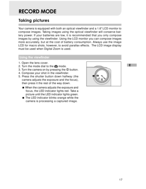 Page 18Downloaded from www.Manualslib.com manuals search engine 17
E
Taking pictures
RECORD MODE
Your camera is equipped with both an optical viewfinder and a 1.6 LCD monitor to
compose images. Taking images using the optical viewfinder will conserve bat-
tery power. If your batteries are low, it is recommended that you only compose
images by using the viewfinder. Using the LCD monitor you can compose images
more accurately, but at the cost of battery consumption. Always use the image
LCD for macro shots,...