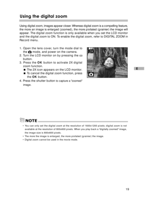 Page 20Downloaded from www.Manualslib.com manuals search engine 19
E
Using the digital zoom
Using digital zoom, images appear closer. Whereas digital zoom is a compelling feature,
the more an image is enlarged (zoomed), the more pixilated (grainier) the image will
appear. The digital zoom function is only available when you set the LCD monitor\
and the digital zoom to ON. To enable the digital zoom, refer to DIGITAL ZOOM in
Record menu.
1. Open the lens cover, turn the mode dial to the 
 mode, and power on the...
