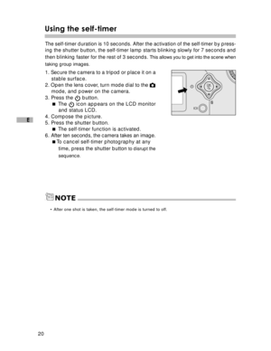 Page 21Downloaded from www.Manualslib.com manuals search engine 20
E
Using the self-timer
The self-timer duration is 10 seconds. After the activation of the self-\
timer by press-
ing the shutter button, the self-timer lamp starts blinking slowly for 7 seconds and
then blinking faster for the rest of 3 seconds. 
This allows you to get into the scene when
taking group images.
1. Secure the camera to a tripod or place it on a stable surface.
2. Open the lens cover, turn mode dial to the 
mode, and power on the...