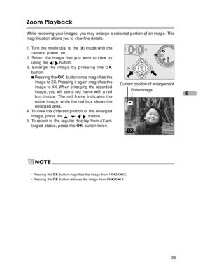 Page 26Downloaded from www.Manualslib.com manuals search engine 25
E
Zoom Playback
While reviewing your images, you may enlarge a selected portion of an image. This
magnification allows you to view fine details.
1. Turn the mode dial to the 
 mode with the
camera  power  on.
2. Select the image that you want to view by using the 
/  button.
3. Enlarge the image by pressing the  OK
button.
 Pressing the  OK  button once magnifies the
image to 2X. Pressing it again magnifies the
image to 4X. When enlarging the...