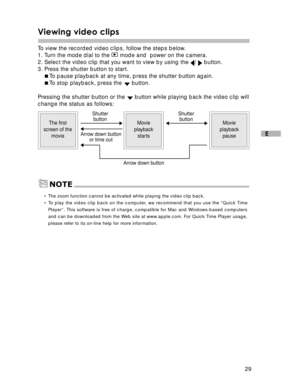 Page 30Downloaded from www.Manualslib.com manuals search engine 29
E
Viewing video clips
To  view the recorded video clips, follow the steps below.
1. Turn the mode dial to the  mode and  power on the camera.
2. Select the video clip that you want to view by using the /  button.
3. Press the shutter button to start. To  pause playback at any time, press the shutter button again.
 To  stop playback, press the 
 button.
Pressing the shutter button or the 
 button while playing back the video clip will
change...