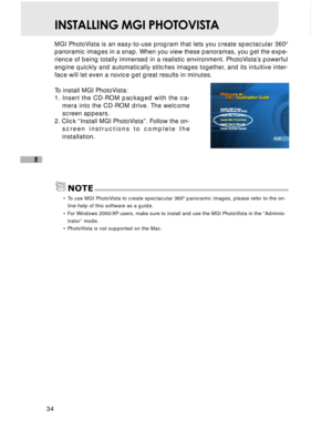 Page 35Downloaded from www.Manualslib.com manuals search engine 34
E
INSTALLING MGI PHOTOVISTA
MGI PhotoVista is an easy-to-use program that lets you create spectacular 3600
panoramic images in a snap. When you view these panoramas, you get the e\
xpe-
rience of being totally immersed in a realistic environment. PhotoVista’s powerful
engine quickly and automatically stitches images together, and its intuitive inter-
face will let even a novice get great results in minutes.
To install MGI PhotoVista:
1. Insert...