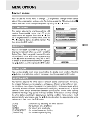 Page 38Downloaded from www.Manualslib.com manuals search engine 37
E
MENU OPTIONS
Record menu
You can use the record menu to change LCD brightness, change white balance
adjust EV compensation settings, etc. To do this, press the 
 button in the 
mode. And then scroll through the options by using the  /  button.
 LCD BRIGHTNESS
This option adjusts the brightness of the LCD
monitor. Press the OK button, the LCD bright-
ness control will appear. Press the 
 /  but-
ton to brighten the LCD monitor while press the...