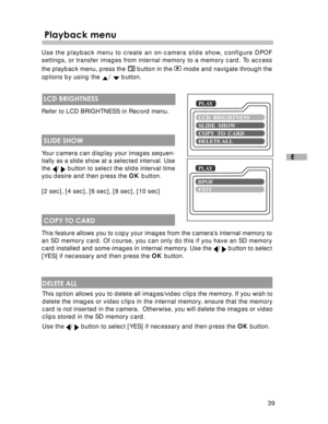 Page 40Downloaded from www.Manualslib.com manuals search engine 39
E
 Playback menu
Use the playback menu to create an on-camera slide show, configure DPOF
settings, or transfer images from internal memory to a memory card. To access
the playback menu, press the 
 button in the  mode and navigate through the
options by using the 
/  button.
 LCD BRIGHTNESS
Refer to LCD BRIGHTNESS in Record menu.
 SLIDE SHOW
Your camera can display your images sequen-
tially as a slide show at a selected interval. Use
the 
/...