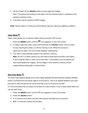 Page 11- 11 - 
5. Lift your finger off the Shutter button to stop capturing images.  
Note: The photos will continue to be taken until the Shutter button is released or the 
camera‟s memory is full. 
6. The photos will be saved as JPEG images. 
 
Note: Photos taken in Continuous Shoot Mode may fail under poor lighting conditions.  
 
 
Video Mode  
Video mode allows you to capture videos that are saved in AVI format. 
1. Press the MODE button until the  icon appears on the LCD screen. 
2. To begin capturing...