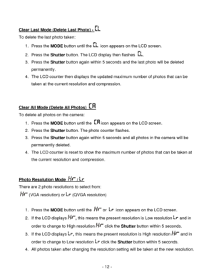 Page 12- 12 - 
Clear Last Mode (Delete Last Photo) -  
To delete the last photo taken:  
1. Press the MODE button until the   icon appears on the LCD screen.  
2. Press the Shutter button. The LCD display then flashes  . 
3. Press the Shutter button again within 5 seconds and the last photo will be deleted 
permanently.  
4. The LCD counter then displays the updated maximum number of photos that can be 
taken at the current resolution and compression.  
 
 
Clear All Mode (Delete All Photos)   
To delete all...