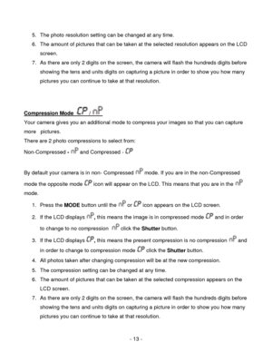 Page 13- 13 - 
5. The photo resolution setting can be changed at any time. 
6. The amount of pictures that can be taken at the selected resolution appears on the LCD 
screen.  
7. As there are only 2 digits on the screen, the camera will flash the hundreds digits before 
showing the tens and units digits on capturing a picture in order to show you how many 
pictures you can continue to take at that resolution. 
 
 
Compression Mode   /  
Your camera gives you an additional mode to compress your images so that...