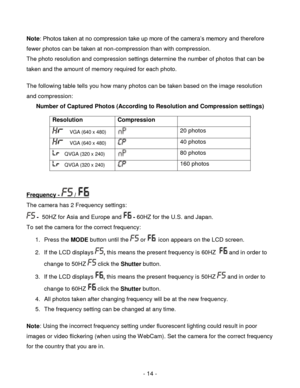 Page 14- 14 - 
Note: Photos taken at no compression take up more of the camera‟s memory and therefore 
fewer photos can be taken at non-compression than with compression. 
The photo resolution and compression settings determine the number of photos that can be 
taken and the amount of memory required for each photo.  
 
The following table tells you how many photos can be taken based on the image resolution 
and compression: 
Number of Captured Photos (According to Resolution and Compression settings)...