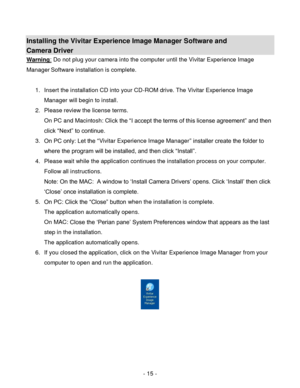 Page 15- 15 - 
Installing the Vivitar Experience Image Manager Software and  
Camera Driver 
Warning: Do not plug your camera into the computer until the Vivitar Experience Image 
Manager Software installation is complete. 
 
1. Insert the installation CD into your CD-ROM drive. The Vivitar Experience Image 
Manager will begin to install.  
2. Please review the license terms. 
On PC and Macintosh: Click the “I accept the terms of this license agreement” and then 
click “Next” to continue. 
3. On PC only: Let...