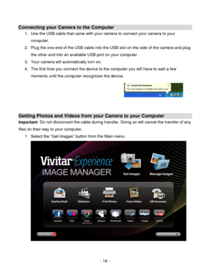 Page 16- 16 - 
Connecting your Camera to the Computer 
1. Use the USB cable that came with your camera to connect your camera to your 
computer. 
2. Plug the one end of the USB cable into the USB slot on the side of the camera and plug 
the other end into an available USB port on your computer. 
3. Your camera will automatically turn on. 
4. The first time you connect the device to the computer you will have to wait a few 
moments until the computer recognizes the device. 
 
 
 
 
Getting Photos and Videos from...