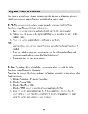 Page 18- 18 - 
Using Your Camera as a Webcam 
 
Your camera, when plugged into your computer, can also be used as a Webcam with most 
instant messenger and web conferencing applications that support video. 
 
On PC: The webcam driver is installed on your computer when you install the Vivitar 
Experience Image Manager Software for this device. 
1. Open your web conferencing application to activate the video camera option. 
2. Rotating lines will appear on the camera‟s LCD screen to show that it is active and in...