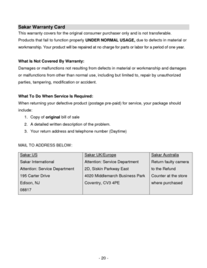 Page 20- 20 - 
Sakar Warranty Card 
This warranty covers for the original consumer purchaser only and is not transferable. 
Products that fail to function properly UNDER NORMAL USAGE, due to defects in material or 
workmanship. Your product will be repaired at no charge for parts or labor for a period of one year. 
 
What Is Not Covered By Warranty: 
Damages or malfunctions not resulting from defects in material or workmanship and damages 
or malfunctions from other than normal use, including but limited to,...