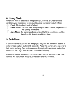 Page 20Downloaded from www.Manualslib.com manuals search engine  
 
16
8. Using Flash 
When you wish to capture an image at night, indoors, or under difficult 
conditions your images may be improved by using your camera’s built-in flash.  
Flash Off: the flash is off. (Default) 
Force Flash: the flash fires every time you take a picture, regardless of   
the lighting conditions. 
Auto Flash: 
the camera detects ambient lighting conditions, and the 
flash fires if it detects insufficient light. 
 
9. Self-Timer...