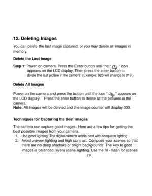 Page 23Downloaded from www.Manualslib.com manuals search engine  
 
19
12. Deleting Images   
 
You can delete the last image captured, or you may delete all images in 
memory. 
 
Delete the Last Image    
Step 1:
 Power on camera. Press the Enter button until the “        ” icon   
appears on the LCD display. Then press the enter button to   
delete the last picture in the camera. (Example: 020 will change to 019.) 
 
Delete All Images   
 
Power on the camera and press the button until the icon “        ”...