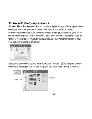 Page 30Downloaded from www.Manualslib.com manuals search engine  
 
26
16. Arcsoft PhotoImpression 5 
Arcsoft PhotoImpression 5 is a complete digital image editing application   
designed with real people in mind. The Easy-to-Use HELP menu, 
user-friendly interface, and complete image editing functionality, give users 
the ability to organize view, enhance, edit, print and share photos. Click on 
“Start”Æ “Program”Æ “ArcSoft Software Suite” to PhotoImpression 5 and 
you will see a window as below....