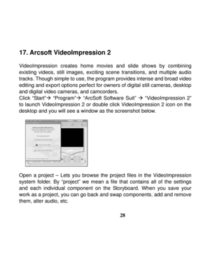 Page 32Downloaded from www.Manualslib.com manuals search engine  
 
28
17. Arcsoft VideoImpression 2 
 
VideoImpression creates home movies and slide shows by combining 
existing videos, still images, exciting scene transitions, and multiple audio 
tracks. Though simple to use, the program provides intense and broad video 
editing and export options perfect for owners of digital still cameras, desktop 
and digital video cameras, and camcorders. 
Click “Start”Æ “Program”Æ “ArcSoft Software Suit” Æ...