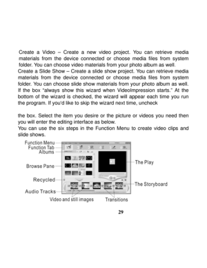 Page 33Downloaded from www.Manualslib.com manuals search engine  
 
29 Create a Video – Create a new video project. You can retrieve media 
materials from the device connected or choose media files from system 
folder. You can choose video materials from your photo album as well. 
Create a Slide Show – Create a slide show project. You can retrieve media 
materials from the device connected or choose media files from system 
folder. You can choose slide show materials from your photo album as well. 
If the box...