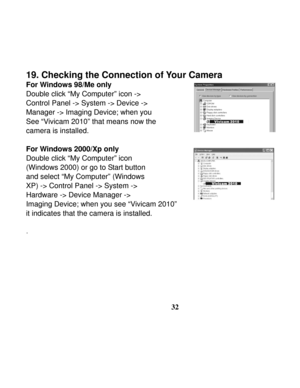 Page 36Downloaded from www.Manualslib.com manuals search engine  
 
32
19. Checking the Connection of Your Camera 
For Windows 98/Me only 
Double click “My Computer” icon -> 
Control Panel -> System -> Device ->   
Manager -> Imaging Device; when you   
See “Vivicam 2010” that means now the   
camera is installed. 
 
For Windows 2000/Xp only 
Double click “My Computer” icon   
(Windows 2000) or go to Start button 
and select “My Computer” (Windows   
XP) -> Control Panel -> System -> 
Hardware -> Device Manager...