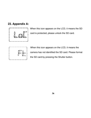 Page 40Downloaded from www.Manualslib.com manuals search engine  
 
36
23. Appendix A: 
                
When this icon appears on the LCD, it means the SD 
card is protected, please unlock the SD card. 
 
 
                When this icon appears on the LCD, it means the  
camera has not identified the SD card. Please format   
the SD card by pressing the Shutter button.
 
 
 
 
 
 
 
   