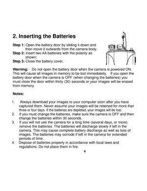 Page 10Downloaded from www.Manualslib.com manuals search engine  
 
6
2. Inserting the Batteries   
 
Step 1: Open the battery door by sliding it down and 
then move it outwards from the camera body.   
Step 2:
 Insert two AA batteries with the polarity as 
       shown: 
Step 3:
 Close the battery cover. 
 
Warning:    Do not open the battery door when the camera is powered ON.   
This will cause all images in memory to be lost immediately.    If you open the 
battery door when the camera is OFF (when changing...
