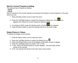 Page 16 
  15 
Electric Current Frequency Setting  The camera has 2 Frequency settings: ---60 Hz  ---50 Hz Set the camera for the correct frequency according to the electric current frequency in the area where you are: 
1. Press the Menu button once to enter the menu.  
2. Press the Left/Right buttons to select the frequency setting icon. If the  icon appears this means the current frequency setting is 60Hz. 
3. To change to 50Hz, press the Shutter button until the  icon appears. 4. Press the Menu button to...