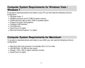 Page 5 
  4 
Computer System Requirements for Windows Vista / 
Windows 7 
To be able to download photos and videos to your PC your will need the following minimum configuration:  Windows Vista / 7  800MHz processor and 512 MB of system memory  20GB hard drive with at least 15GB of available space  Support for Super VGA graphics  Available USB Interface   CD-ROM drive  QuickTime 6 or higher   Microsoft Internet Explorer 7 or higher 
 
Computer System Requirements for Macintosh 
To be able to download...
