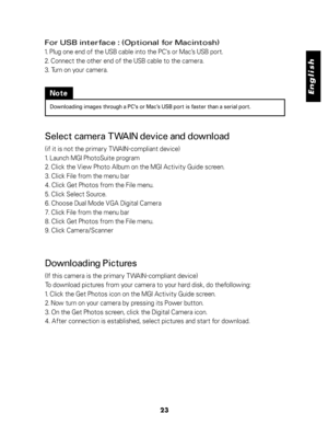 Page 24Downloaded from www.Manualslib.com manuals search engine English
23
For USB interface : (Optional for Macintosh)
1. Plug one end of the USB cable into the PC's or Mac’s USB port.
2. Connect the other end of the USB cable to the camera.
3. Turn on your camera.
Note
Downloading images through a PC's or Mac’s USB port is faster than a serial port.
Select camera TWAIN device and download
(if it is not the primary TWAIN-compliant device)
1. Launch MGI PhotoSuite program
2. Click the View Photo Album...