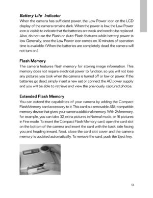 Page 14Downloaded from www.Manualslib.com manuals search engine 13
Battery Life  Indicator
When the camera has sufficient power, the Low Power icon on the LCD
display of the camera remains dark. When the power is low, the Low Power
icon is visible to indicate that the batteries are weak and need to be replaced.
Also, do not use the Flash or Auto-Flash features while battery power is
low. Generally, once the Low Power icon comes on, 10 minutes of operation
time is available. (When the batteries are completely...