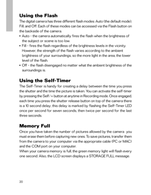 Page 21Downloaded from www.Manualslib.com manuals search engine 20
Using the Flash
The digital camera has three different flash modes: Auto (the default mode);
Fill; and Off. Each of these modes can be accessed via the Flash button on
the backside of the camera.
■    Auto - the camera automatically fires the flash when the brightness of
   the subject or scene is too low.
■    Fill - fires the flash regardless of the brightness levels in the vicinity.
   However, the strength of the flash varies according to...