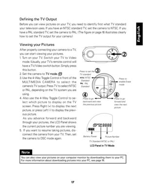 Page 18Downloaded from www.Manualslib.com manuals search engine English
17
Defining the TV Output
Before you can view pictures on your TV, you need to identify first what TV standard
your television uses. If you have an NTSC standard TV, set the camera to NTSC. If you
have a PAL standard TV, set the camera to PAL. (The figure on page 16 illustrates clearly
how to set the TV output for your camera.)
Viewing your Pictures
After properly connecting your camera to a TV,
you can start viewing your pictures.
1. Turn...