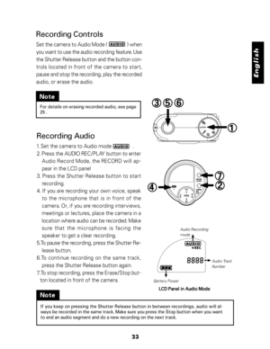 Page 24Downloaded from www.Manualslib.com manuals search engine English
23
Note
For details on erasing recorded audio, see page
25 .
Recording Audio
1. Set the camera to Audio mode                .
2. Press the AUDIO REC/PLAY button to enter
Audio Record Mode, the RECORD will ap-
pear in the LCD panel
3. Press the Shutter Release button to start
recording.
4. If you are recording your own voice, speak
to  the  microphone  that  is  in  front  of  the
camera. Or, if you are recording interviews,
meetings or...