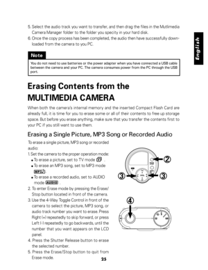 Page 26Downloaded from www.Manualslib.com manuals search engine English
25
5. Select the audio track you want to transfer, and then drag the files in the Mutlimedia
Camera Manager folder to the folder you specity in your hard disk.
6. Once the copy process has been completed, the audio then have successfully down-
loaded from the camera to you PC.
Note
You do not need to use batteries or the power adapter when you have connected a USB cable
between the camera and your PC. The camera consumes power from the PC...