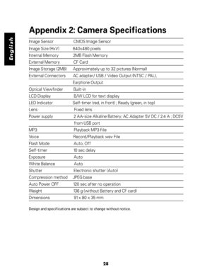 Page 29Downloaded from www.Manualslib.com manuals search engine English
Appendix 2: Camera Specifications
Image Sensor                   CMOS Image Sensor
Image Size (HxV)             640x480 pixels
Internal Memory              2MB Flash Memory
External Memory             CF Card
Image Storage (2MB)      Approximately up to 32 pictures (Normal)
External Connectors       AC adapter/ USB / Video Output (NTSC / PAL),
                                          Earphone Output
Optical Viewfinder          Built-in
LCD...