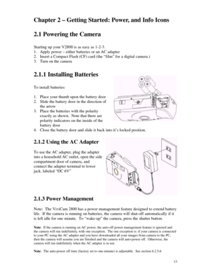 Page 14Downloaded from www.Manualslib.com manuals search engine 13Chapter 2 – Getting Started: Power, and Info Icons
2.1 Powering the Camera
Starting up your V2800 is as easy as 1-2-3.
1. Apply power – either batteries or an AC adapter
2. Insert a Compact Flash (CF) card (the “film” for a digital camera.)
3. Turn on the camera
2.1.1 Installing Batteries
To install batteries:
1. Place your thumb upon the battery door
2. Slide the battery door in the direction of
the arrow
3. Place the batteries with the...