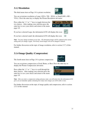 Page 24Downloaded from www.Manualslib.com manuals search engine 233.1.3 Resolution
The third menu item on Page 1/4 is picture resolution:
You can set picture resolution as Large (1024 x 768 – XGA), or Small (640 x 480 –
VGA.)  Press the enter key to display the Picture Resolution sub menu:
Press either the “+” or “-” keys to toggle between the
two choices.  After making your selection press the
enter key to save your choice and return to the menu
page 1/4.
If you have selected Large, the information LCD will...
