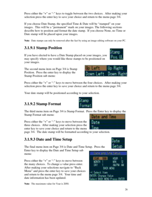 Page 27Downloaded from www.Manualslib.com manuals search engine 26Press either the “+” or “-” keys to toggle between the two choices.  After making your
selection press the enter key to save your choice and return to the menu page 3/4.
If you choose Date Stamp, the specified Time & Date will be “stamped” on your
images.  This will be a “permanent” mark on your images. The following sections
describe how to position and format the date stamp.  If you choose None, no Time or
Date stamp will be placed upon your...