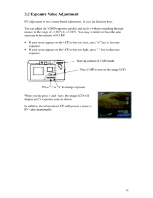 Page 29Downloaded from www.Manualslib.com manuals search engine 283.2 Exposure Value Adjustment
EV adjustment is not a menu-based adjustment.  It uses the function keys.
You can adjust the V2800 exposure quickly and easily (without crunching through
menus) in the range of –3.0 EV to +3.0 EV.  You may override (or bias) the auto
exposure in increments of 0.5 EV.
· If your scene appears on the LCD to bee too dark, press “+” key to increase
exposure.
· If your scene appears on the LCD to bee too light, press “-”...