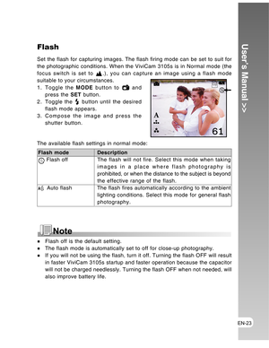 Page 23Downloaded from www.Manualslib.com manuals search engine EN-23
User’s Manual >>Flash
Set the flash for capturing images. The flash firing mode can be set to suit for
the photographic conditions. When the ViviCam 3105s is in Normal mode (the
focus switch is set to 
.), you can capture an image using a flash mode
suitable to your circumstances.
1. Toggle the MODE button to 
 and
press the SET button.
2. Toggle the 
 button until the desired
flash mode appears.
3. Compose the image and press the
shutter...