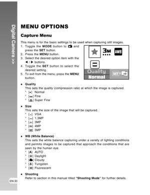 Page 30Downloaded from www.Manualslib.com manuals search engine EN-30
Digital Camera >>MENU OPTIONS
Capture Menu
This menu is for the basic settings to be used when capturing still images.
1. Toggle the MODE button to  and
press the SET button.
2. Press the MENU button.
3. Select the desired option item with the
W / X buttons.
4. Toggle the SET button to select the
desired setting.
5 . To exit from the menu, press the MENU
button.
Quality
This sets the quality (compression rate) at which the image is captured....