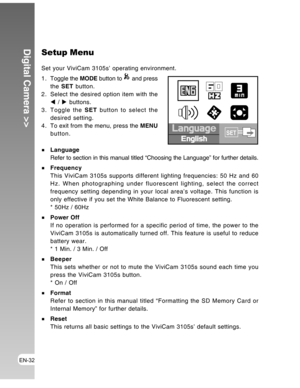 Page 32Downloaded from www.Manualslib.com manuals search engine EN-32
Digital Camera >>Setup Menu
Set your ViviCam 3105s’ operating environment.
1 . Toggle the MODE button to 
 and press
the SET button.
2. Select the desired option item with the
W / X buttons.
3. Toggle the SET button to select the
desired setting.
4 . To exit from the menu, press the MENU
button.
Language
Refer to section in this manual titled “Choosing the Language” for further details.
Frequency
This ViviCam 3105s supports different lighting...