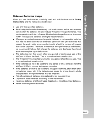 Page 5Downloaded from www.Manualslib.com manuals search engine EN-5
User’s Manual >>Notes on Batteries Usage
When you use the batteries, carefully read and strictly observe the Safety
Instructions and the notes described below:
Use only the specified batteries.Avoid using the batteries in extremely cold environments as low temperatures
can shorten the batteries life and reduce ViviCam 3105s performance. This
low temperature will also influence Alkaline batteries performance, therefore
Ni-MH rechargeable...