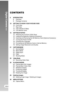 Page 6Downloaded from www.Manualslib.com manuals search engine EN-6
Digital Camera >>CONTENTS
8 INTRODUCTION
8 Overview
9 Package Contents
10 GETTING TO KNOW YOUR VIVICAM 3105S
10 Front View
11 Rear View
12 LED Indicator & Beep
13 LCD Monitor Icons
15 GETTING STARTED
15 Attaching the ViviCam 3105s Strap
15 Loading the Batteries (Optional Accessory)
16 Inserting and Removing the SD Memory Card (Optional Accessory)
17 Turning the Power On/Off
18 Choosing the Language
18 Formatting the SD Memory Card or Internal...