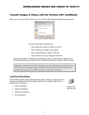 Page 17Downloaded from www.Manualslib.com manuals search engine 13 
DOWNLOADING IMAGES AND VIDEOS TO YOUR PC  
Transfer Images & Videos with the ViviCam 3301 CamWizard  
When you connect the ViviCam 3301 to your PC (with the USB cable) the following screen appears:  
 
 
Use the ViviCam 3301 CamWizard to:  
o Copy images and videos to a folder on your PC 
o View a slideshow of images in the camera 
o Play a video (if there are videos in memory) 
o Open a folder to view your image and video files 
Each of these...