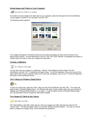 Page 18Downloaded from www.Manualslib.com manuals search engine 14 
Saving Images and Videos to Your Computer 
 
To transfer and save images and video clips to your computer, select the first option from the CamWizard 
“Copy images to a folder on my computer” and click “OK”.   
The following screen appears: 
 
 
Your images will appear in thumbnail format and the videos will display as video icons as shown in the 
above screen capture.  To save these files to your PC, click “OK” (Click “Browse” to designate the...