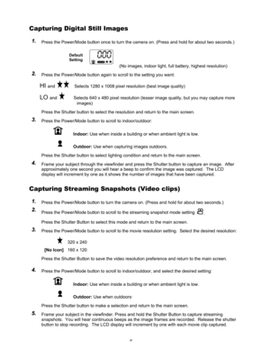 Page 10Downloaded from www.Manualslib.com manuals search engine 6 
Capturing Digital Still Images  
1 1
. .
   Press the Power/Mode button once to turn the camera on. (Press and hold for about two seconds.) 
Default 
Setting
     (No images, indoor light, full battery, highest resolution) 
2 2
. .
   Press the Power/Mode button again to scroll to the setting you want: 
HI and   Selects 1280 x 1008 pixel resolution (best image quality)  
LO and        Selects 640 x 480 pixel resolution (lesser image quality, but...